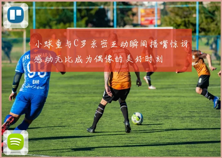 小球童与C罗亲密互动瞬间捂嘴惊讶感动无比成为偶像的美好时刻