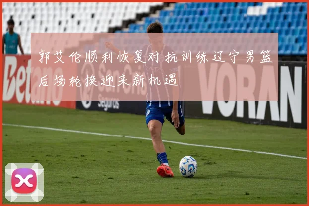 郭艾伦顺利恢复对抗训练辽宁男篮后场轮换迎来新机遇